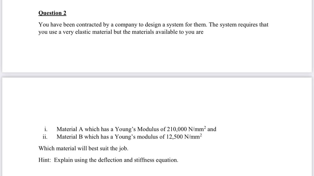 Question 2
You have been contracted by a company to design a system for them. The system requires that
you use a very elastic material but the materials available to you are
Material A which has a Young's Modulus of 210,000 N/mm² and
Material B which has a Young's modulus of 12,500 N/mm2
i.
ii.
Which material will best suit the job.
Hint: Explain using the deflection and stiffness equation.

