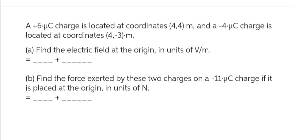 A +6 μC charge is located at coordinates (4,4).m, and a -4 µC charge is
located at coordinates (4,-3).m.
(a) Find the electric field at the origin, in units of V/m.
+
(b) Find the force exerted by these two charges on a -11.μC charge if it
is placed at the origin, in units of N.
+
