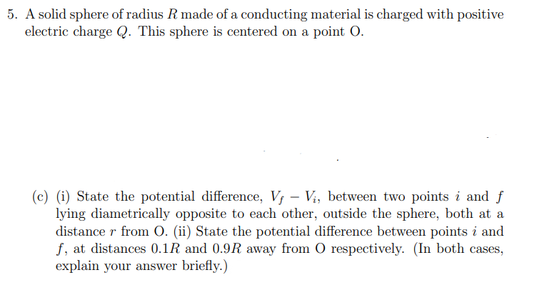 5. A solid sphere of radius R made of a conducting material is charged with positive
electric charge Q. This sphere is centered on a point O.
(c) (i) State the potential difference, V₁ - Vi, between two points i and f
lying diametrically opposite to each other, outside the sphere, both at a
distance r from O. (ii) State the potential difference between points i and
f, at distances 0.1R and 0.9R away from O respectively. (In both cases,
explain your answer briefly.)