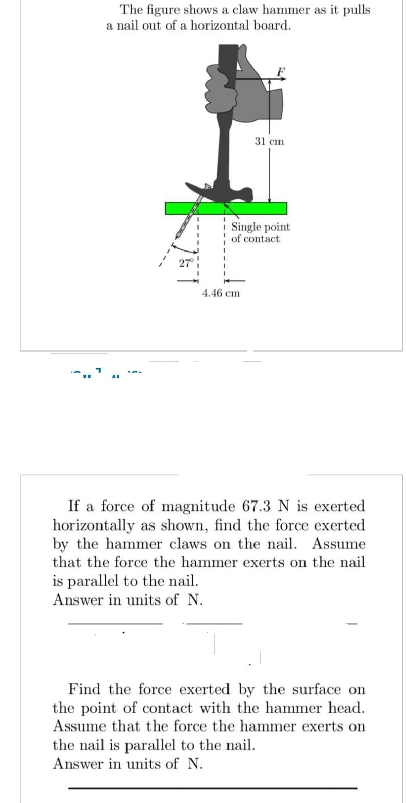 The figure shows a claw hammer as it pulls
a nail out of a horizontal board.
31 cm
Single point
of contact
4.46 cm
If a force of magnitude 67.3 N is exerted
horizontally as shown, find the force exerted
by the hammer claws on the nail. Assume
that the force the hammer exerts on the nail
is parallel to the nail.
Answer in units of N.
Find the force exerted by the surface on
the point of contact with the hammer head.
Assume that the force the hammer exerts on
the nail is parallel to the nail.
Answer in units of N.