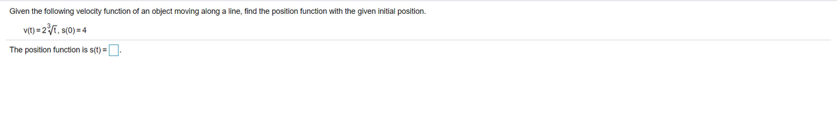 Given the following velocity function of an object moving along a line, find the position function with the given initial position.
v(t) = 2t, s(0) = 4
The position function is s(t) =.
