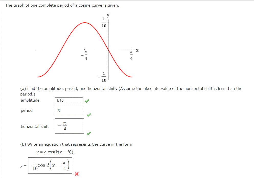 The graph of one complete period of a cosine curve is given.
y
1
10
10
(a) Find the amplitude, period, and horizontal shift. (Assume the absolute value of the horizontal shift is less than the
period.)
amplitude
1/10
period
horizontal shift
4
(b) Write an equation that represents the curve in the form
y = a cos(k(x – b)).
y =
