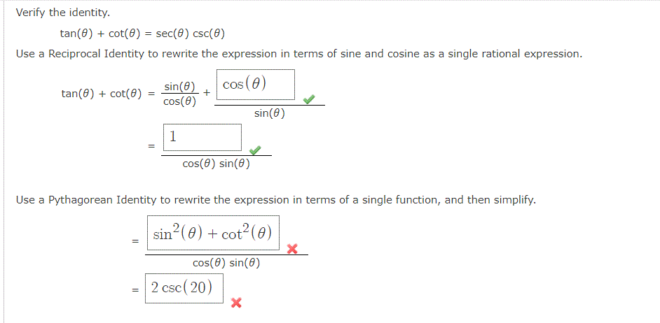 Verify the identity.
tan(0) + cot(0) = sec(0) csc(0)
Use a Reciprocal Identity to rewrite the expression in terms of sine and cosine as a single rational expression.
cos (e)
sin(0)
cos(0)
tan(0) + cot(8)
sin(0)
1
cos(0) sin(8)
Use a Pythagorean Identity to rewrite the expression in terms of a single function, and then simplify.
sin2(0) + cot2(0)
cos(0) sin(0)
2 csc( 20)
