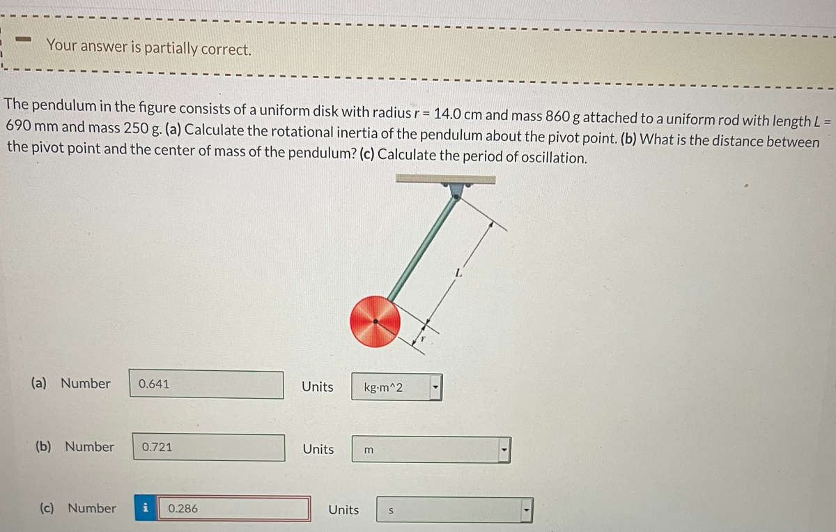 Your answer is partially correct.
The pendulum in the figure consists of a uniform disk with radius r = 14.0 cm and mass 860 g attached to a uniform rod with length L=
690 mm and mass 250 g. (a) Calculate the rotational inertia of the pendulum about the pivot point. (b) What is the distance between
the pivot point and the center of mass of the pendulum? (c) Calculate the period of oscillation.
(a) Number
0.641
Units
kg-m^2
(b) Number
0.721
Units
(c) Number
i
0.286
Units
S
