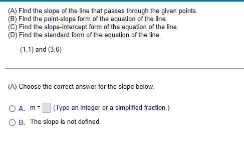 (A) Find the slope of the line that passes through the given points.
(B) Find the point-slope form of the equation of the line.
(C) Find the slope-intercept form of the equation of the line.
(D) Find the standard form of the equation of the line.
(1,1) and (3,6)
(A) Choose the correct answer for the slope below.
O A. m =
(Type an integer or a simplified fraction.)
OB. The slope is not defined.