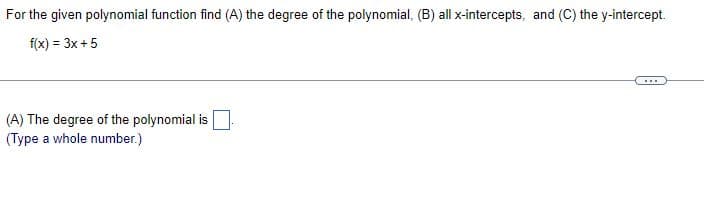 For the given polynomial function find (A) the degree of the polynomial, (B) all x-intercepts, and (C) the y-intercept.
f(x) = 3x + 5
***
(A) The degree of the polynomial is
(Type a whole number.)