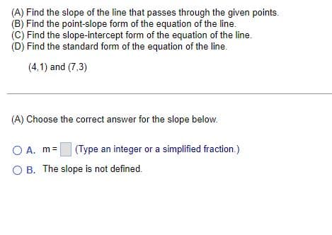 (A) Find the slope of the line that passes through the given points.
(B) Find the point-slope form of the equation of the line.
(C) Find the slope-intercept form of the equation of the line.
(D) Find the standard form of the equation of the line.
(4,1) and (7,3)
(A) Choose the correct answer for the slope below.
O A. m=
(Type an integer or a simplified fraction.)
OB. The slope is not defined.