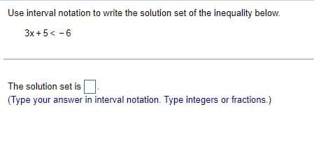Use interval notation to write the solution set of the inequality below.
3x + 5 < -6
The solution set is
(Type your answer in interval notation. Type integers or fractions.)