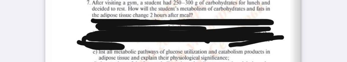 7. After visiting a gym, a student had 250-300 g of carbohydrates for lunch and
decided to rest. How will the student's metabolism of carbohydrates and fats in
the adipose tissue change 2 hours after meal?
c) list all metabolic pathways of glucose utilization and catabolism products in
adipose tissue and explain their physiological significance;
