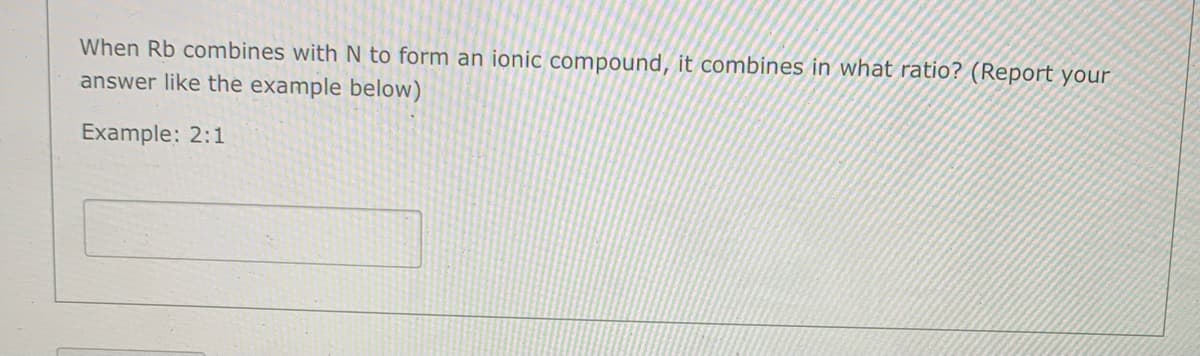 When Rb combines with N to form an ionic compound, it combines in what ratio? (Report your
answer like the example below)
Example: 2:1
