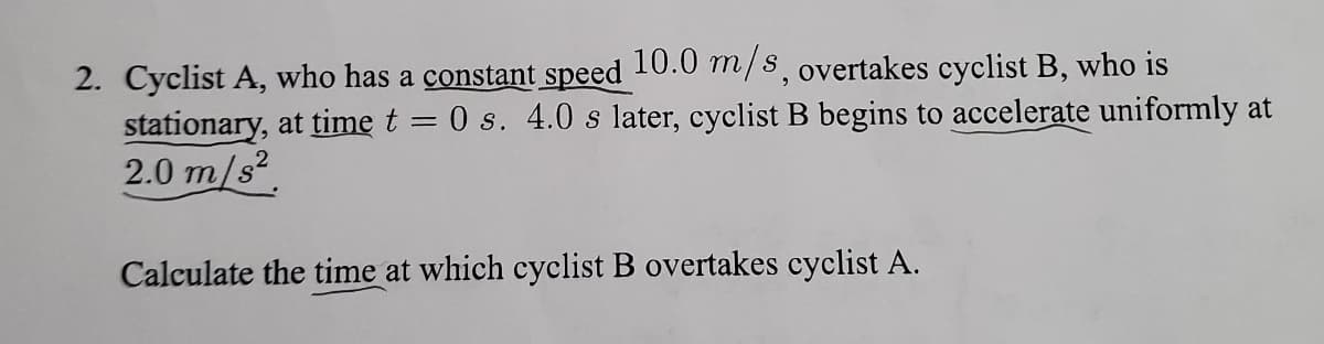2. Cyclist A, who has a constant speed 10.0 m/s, overtakes cyclist B, who is
stationary, at time t = 0 s. 4.0 s later, cyclist B begins to accelerate uniformly at
2.0 m/s².
Calculate the time at which cyclist B overtakes cyclist A.