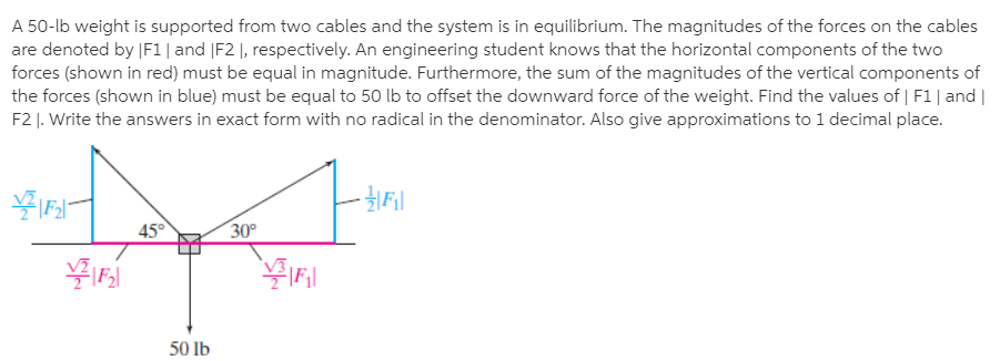 A 50-lb weight is supported from two cables and the system is in equilibrium. The magnitudes of the forces on the cables
are denoted by |F1| and |F2 |, respectively. An engineering student knows that the horizontal components of the two
forces (shown in red) must be equal in magnitude. Furthermore, the sum of the magnitudes of the vertical components of
the forces (shown in blue) must be equal to 50 lb to offset the downward force of the weight. Find the values of | F1| and |
F2 |. Write the answers in exact form with no radical in the denominator. Also give approximations to 1 decimal place.
45°
30°
50 lb
