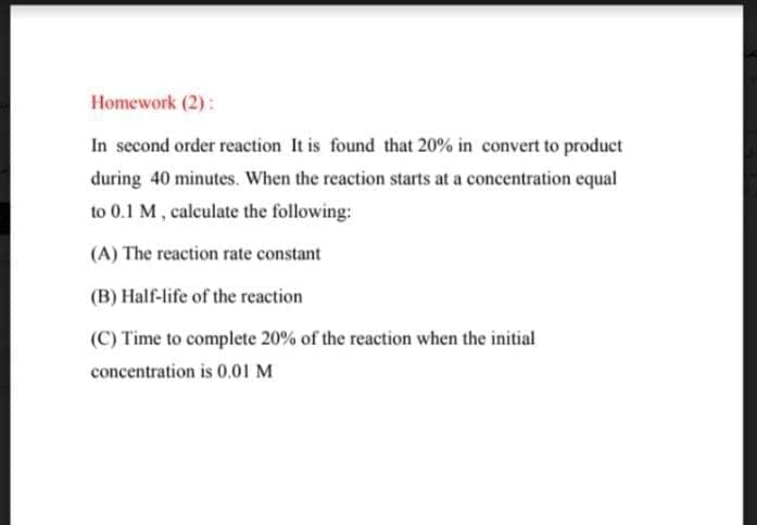 Homework (2):
In second order reaction It is found that 20% in convert to product
during 40 minutes. When the reaction starts at a concentration equal
to 0.1 M, calculate the following:
(A) The reaction rate constant
(B) Half-life of the reaction
(C) Time to complete 20% of the reaction when the initial
concentration is 0.01 M
