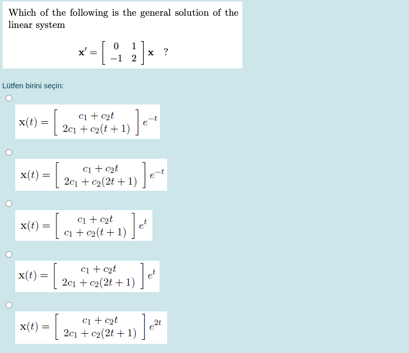 Which of the following is the general solution of the
linear system
x'
1
х ?
-1 2
Lütfen birini seçin:
x(t) = |
ci + c2t
2c1 + c2(t + 1)
ci + c2t
2c1 + c2(2t + 1)
x(t) =
x(t) =|
ci + c2t
ci + c2(t + 1)
ci + c2t
2c1 + c2(2t + 1)
x(t)
et
ci + c2t
2t
x(t) =
2c1 + c2(2t + 1)
