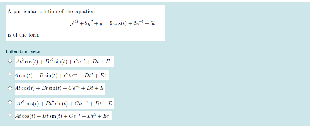 A particular solution of the equation
y(4) + 2y" +y = 9 cos(t) + 2e-t – 5t
is of the form
Lütfen birini seçin:
O At cos(t) + Bt² sin(t) + Cet + Dt + E
O A cos(t) + B sin(t) + Cte-t + Dt² + Et
O At cos(t) + Bt sin(t) + Ce-t + Dt + E
O At cos(t) + Bt² sin(t) + Ctet+ Dt + E
O At cos(t) + Bt sin(t) + Cet + Dt² + Et
