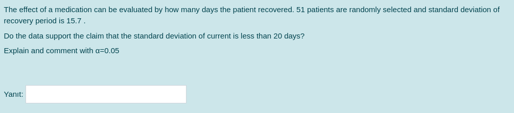 The effect of a medication can be evaluated by how many days the patient recovered. 51 patients are randomly selected and standard deviation of
recovery period is 15.7.
Do the data support the claim that the standard deviation of current is less than 20 days?
Explain and comment with a=0.05
Yanıt:
