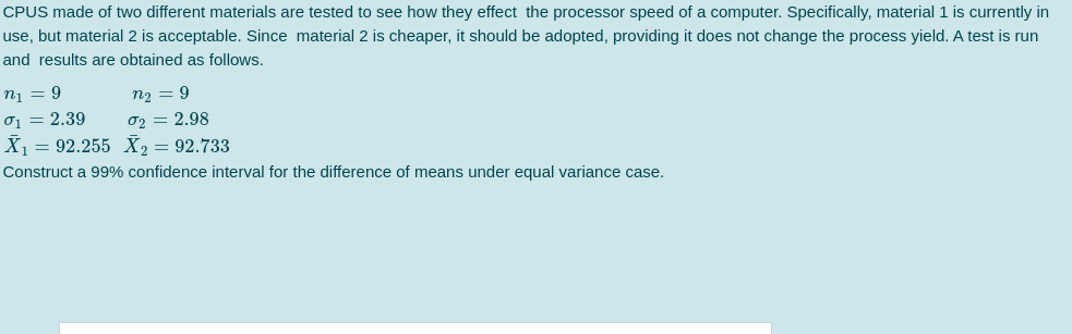 CPUS made of two different materials are tested to see how they effect the processor speed of a computer. Specifically, material 1 is currently in
use, but material 2 is acceptable. Since material 2 is cheaper, it should be adopted, providing it does not change the process yield. A test is run
and results are obtained as follows.
n1 = 9
n2 = 9
01 = 2.39
X1 = 92.255 X, = 92.733
02 = 2.98
Construct a 99% confidence interval for the difference of means under equal variance case.
