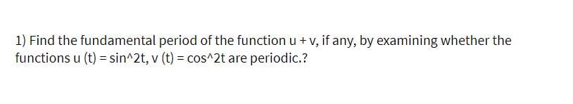 1) Find the fundamental period of the functionu +v, if any, by examining whether the
functions u (t) = sin^2t, v (t) = cos^2t are periodic.?
