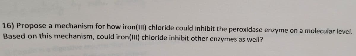 16) Propose a mechanism for how iron(II) chloride could inhibit the peroxidase enzyme on a molecular level.
Based on this mechanism, could iron(III) chloride inhibit other enzymes as well?
