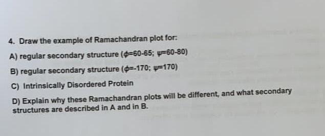 4. Draw the exampie of Ramachandran plot for:
A) regular secondary structure (=60-65; y=60-80)
B) regular secondary structure (=-170; y=170)
C) Intrinsically Disordered Protein
D) Explain why these Ramachandran plots will be different, and what secondary
structures are described in A and in B.
