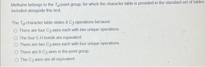 Methane belongs to the Ta point group, for which the character table is provided in the standard set of tables
included alongside this test.
The Ta character table states 8 C3 operations because:
O There are four C3 axes each with two unique operations.
O The four C-H bonds are equivalent.
O There are two Cz axes each with four unique operations.
O There are 8 C3 axes in the point group.
O The C3 axes are all equivalent.
