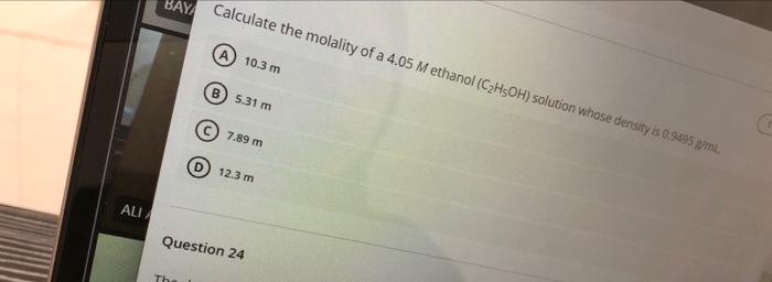 HAY Calculate the molality of a 4.05 M ethanol (C2H5OH) solution whose density is 0,9495 giml
10.3 m
B) 5.31 m
© 7.89 m
(D) 12.3 m
ALI
Question 24
