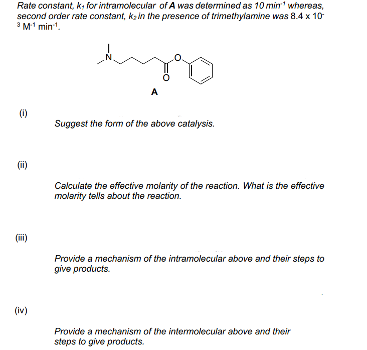 Rate constant, k, for intramolecular of A was determined as 10 min' whereas,
second order rate constant, k2 in the presence of trimethylamine was 8.4 x 10-
3 M-1 min-1.
A
(i)
Suggest the form of the above catalysis.
(ii)
Calculate the effective molarity of the reaction. What is the effective
molarity tells about the reaction.
(ii)
Provide a mechanism of the intramolecular above and their steps to
give products.
(iv)
Provide a mechanism of the intermolecular above and their
steps to give products.
