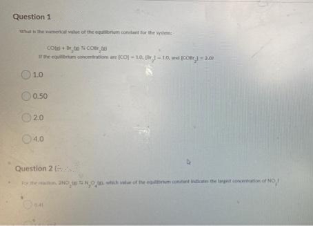 Question 1
What the umerical value of the equitibrium contant for the wytem
Co+ to coer.t
Ir the equibum concentration are (coj - 10, r-LO, und COr-2.01
1.0
0.50
O20
O40
Question 2 (
he n 2NO NOn.
of the eutbrum contint indicates
largest concernration of NO
