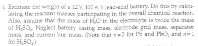 1 Estimate the weight of a 12 V, 100 A h lead-acid battery. Do this by calcu-
lating the reactant masses participating in the overall chemical reaction.
Also, assume that the mass of H,0 in the electrolyte is twice the mass
of H,SO,. Neglect battery casing mass, electrode grid mass, separator
mass, and current bus mass. (Note that n=2 for Pb and PbO, and n=1
for H,SO,.)
