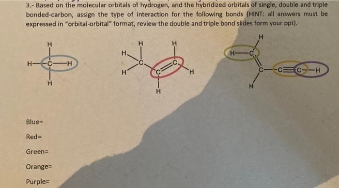 3.- Based on the molecular orbitals of hydrogen, and the hybridized orbitals of single, double and triple
bonded-carbon, assign the type of interaction for the following bonds (HINT: all answers must be
expressed in "orbitai-orbital" format, review the double and triple bond slides form your ppt).
H.
H.
H-
H--C-H
H.
CC--H
Blue=
Red=
Green=
Orange=
Purple=
