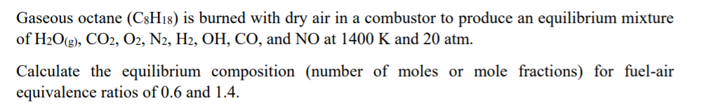 Gaseous octane (C8H18) is burned with dry air in a combustor to produce an equilibrium mixture
of H2O(g), CO2, O2, N2, H2, OH, CO, and NO at 1400 K and 20 atm.
Calculate the equilibrium composition (number of moles or mole fractions) for fuel-air
equivalence ratios of 0.6 and 1.4.
