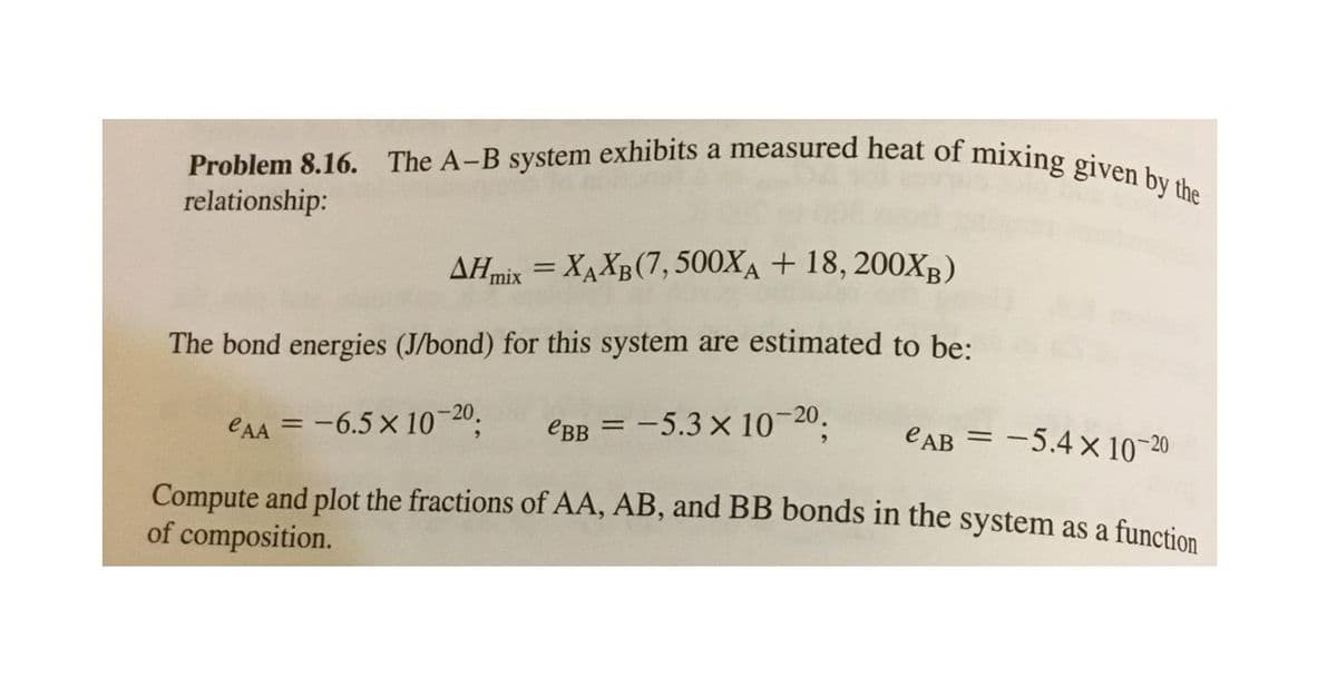 Problem 8.16. The A-B system exhibits a measured heat of mixing given by the
AHmix = XAXB(7,500XĄ + 18, 200XB)
The bond energies (J/bond) for this system are estimated to be:
eAA = -6.5 x 10 20,
EBB = -5.3 × 10-20.
eAB = -5.4 x 10-20
Compute and plot the fractions of AA, AB, and BB bonds in the system as a function
of composition.
