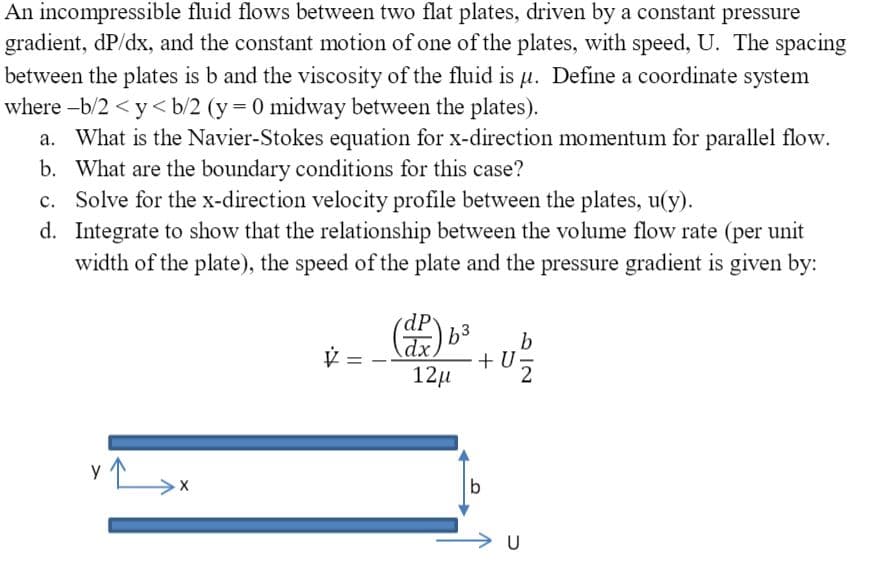 An incompressible fluid flows between two flat plates, driven by a constant pressure
gradient, dP/dx, and the constant motion of one of the plates, with speed, U. The spacing
between the plates is b and the viscosity of the fluid is µu. Define a coordinate system
where -b/2 < y< b/2 (y = 0 midway between the plates).
a. What is the Navier-Stokes equation for x-direction momentum for parallel flow.
b. What are the boundary conditions for this case?
c. Solve for the x-direction velocity profile between the plates, u(y).
d. Integrate to show that the relationship between the volume flow rate (per unit
width of the plate), the speed of the plate and the pressure gradient is given by:
dP
b3
+ U
12µ
2
b
