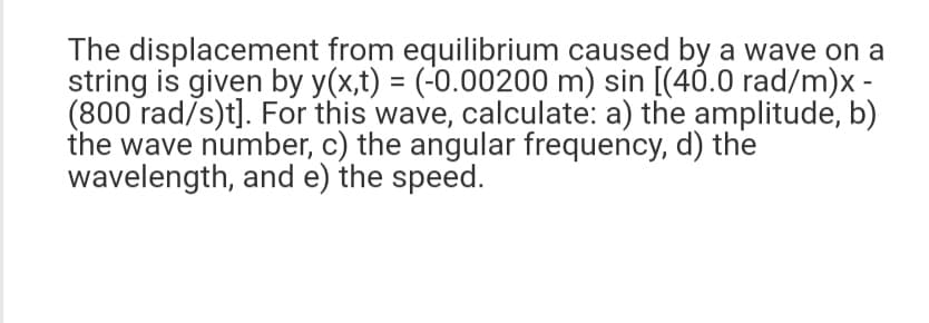The displacement from equilibrium caused by a wave on a
string is given by y(x,t) = (-0.00200 m) sin [(40.0 rad/m)x -
(800 rad/s)t]. For this wave, calculate: a) the amplitude, b)
the wave number, c) the angular frequency, d) the
wavelength, and e) the speed.