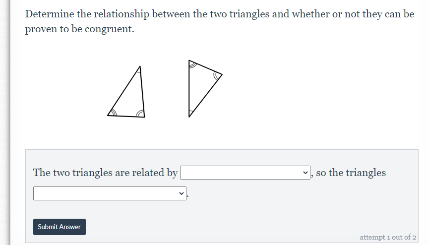 Determine the relationship between the two triangles and whether or not they can be
proven to be congruent.
The two triangles are related by
v, so the triangles
Submit Answer
attempt 1 out of 2
