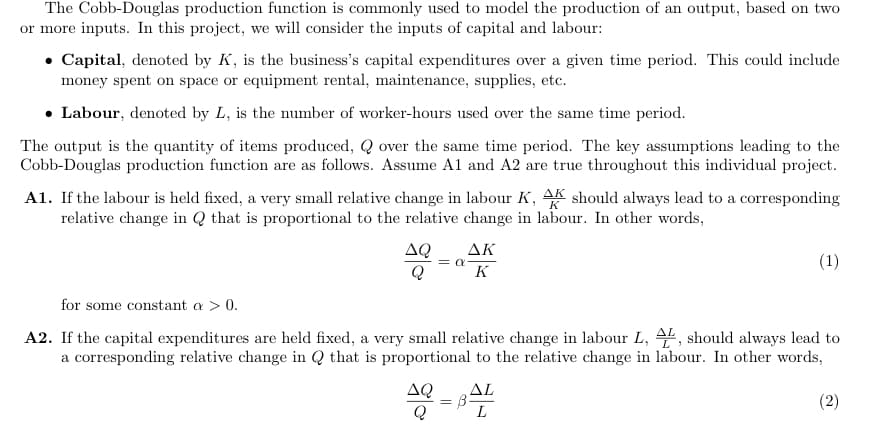 The Cobb-Douglas production function is commonly used to model the production of an output, based on two
or more inputs. In this project, we will consider the inputs of capital and labour:
• Capital, denoted by K, is the business's capital expenditures over a given time period. This could include
money spent on space or equipment rental, maintenance, supplies, etc.
• Labour, denoted by L, is the number of worker-hours used over the same time period.
The output is the quantity of items produced, Q over the same time period. The key assumptions leading to the
Cobb-Douglas production function are as follows. Assume A1 and A2 are true throughout this individual project.
A1. If the labour is held fixed, a very small relative change in labour K, AK should always lead to a corresponding
relative change in Q that is proportional to the relative change in labour. In other words,
AK
AQ
Q
(1)
= CE
K
for some constant a > 0.
A2. If the capital expenditures are held fixed, a very small relative change in labour L, 4", should always lead to
a corresponding relative change in Q that is proportional to the relative change in labour. In other words,
AQ
AL
(2)
L
