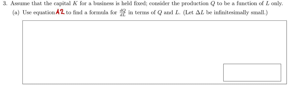 3. Assume that the capital K for a business is held fixed; consider the production Q to be a function of L only.
(a) Use equation A2 to find a formula for in terms of Q and L. (Let AL be infinitesimally small.)
dL
