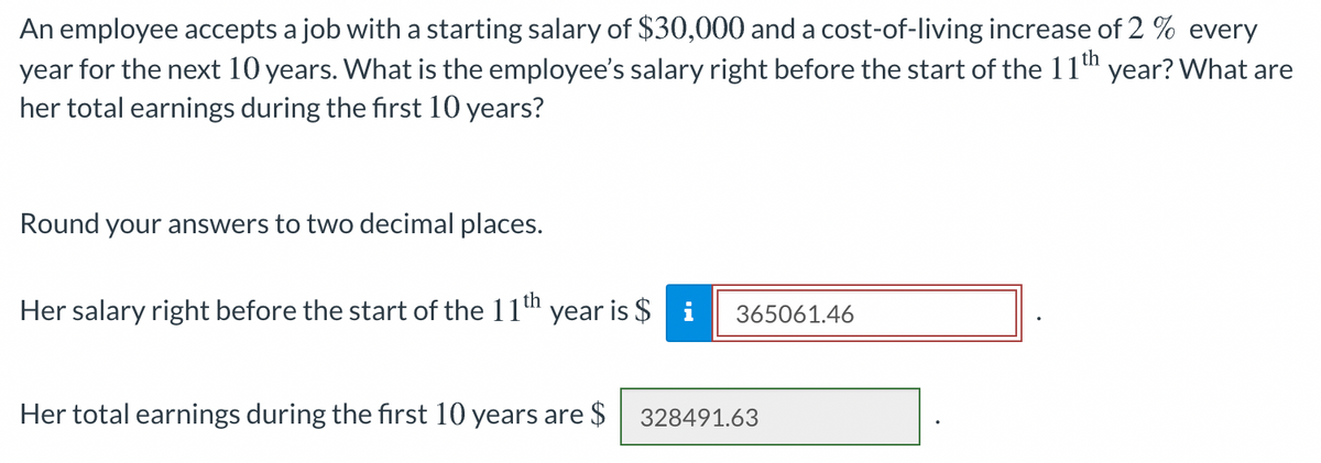 An employee accepts a job with a starting salary of $30,000 and a cost-of-living increase of 2 % every
year for the next 10 years. What is the employee's salary right before the start of the 11th year? What are
her total earnings during the first 10 years?
Round your answers to two decimal places.
Her salary right before the start of the 11th year is $ i
365061.46
Her total earnings during the first 10 years are $
328491.63
