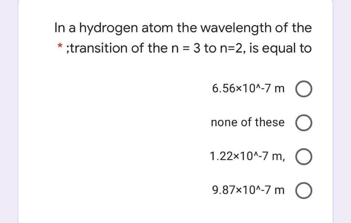 In a hydrogen atom the wavelength of the
* :transition of the n = 3 to n=2, is equal to
%3D
6.56x10^-7 m O
none of these O
1.22x10^-7 m, O
9.87x10^-7 m O
