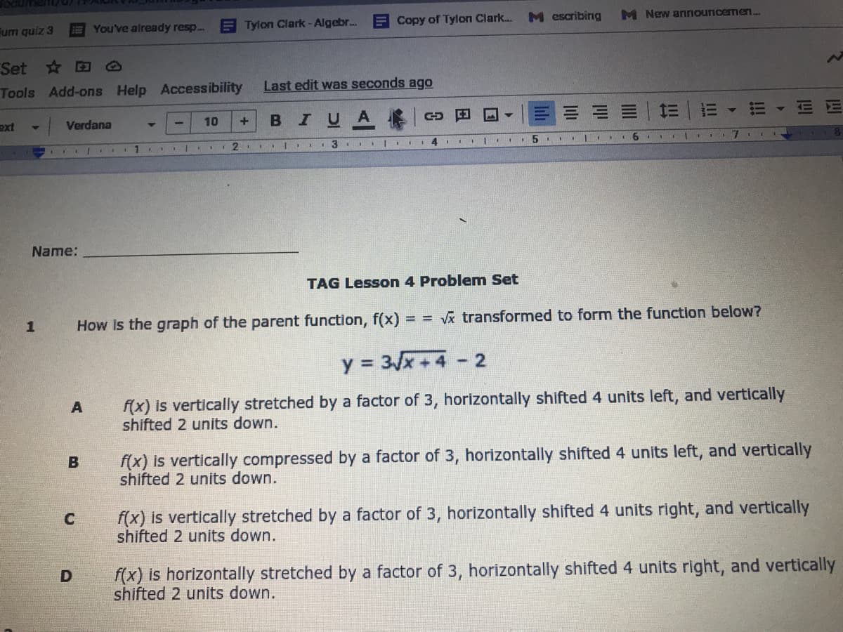 Fum quiz 3
EYou've already resp.
E Tylon Clark - Algebr.
E Copy of Tylon Clark...
M escribing
M New anınouncermen...
Set * @
Tools Add-ons Help Accessibility
Last edit was seconds ago
ext
Verdana
BIUA
E E
10
3 I |I
5 II
6.
Name:
TAG Lesson 4 Problem Set
How Is the graph of the parent function, f(x) = = Vx transformed to form the function below?
y = 3x+4
f(x) is vertically stretched by a factor of 3, horizontally shifted 4 units left, and vertically
shifted 2 units down.
f(x) is vertically compressed by a factor of 3, horizontally shifted 4 units left, and vertically
shifted 2 units down.
B
f(x) is vertically stretched by a factor of 3, horizontally shifted 4 units right, and vertically
shifted 2 units down.
f(x) is horizontally stretched by a factor of 3, horizontally shifted 4 units right, and vertically
shifted 2 units down.
!!
II
