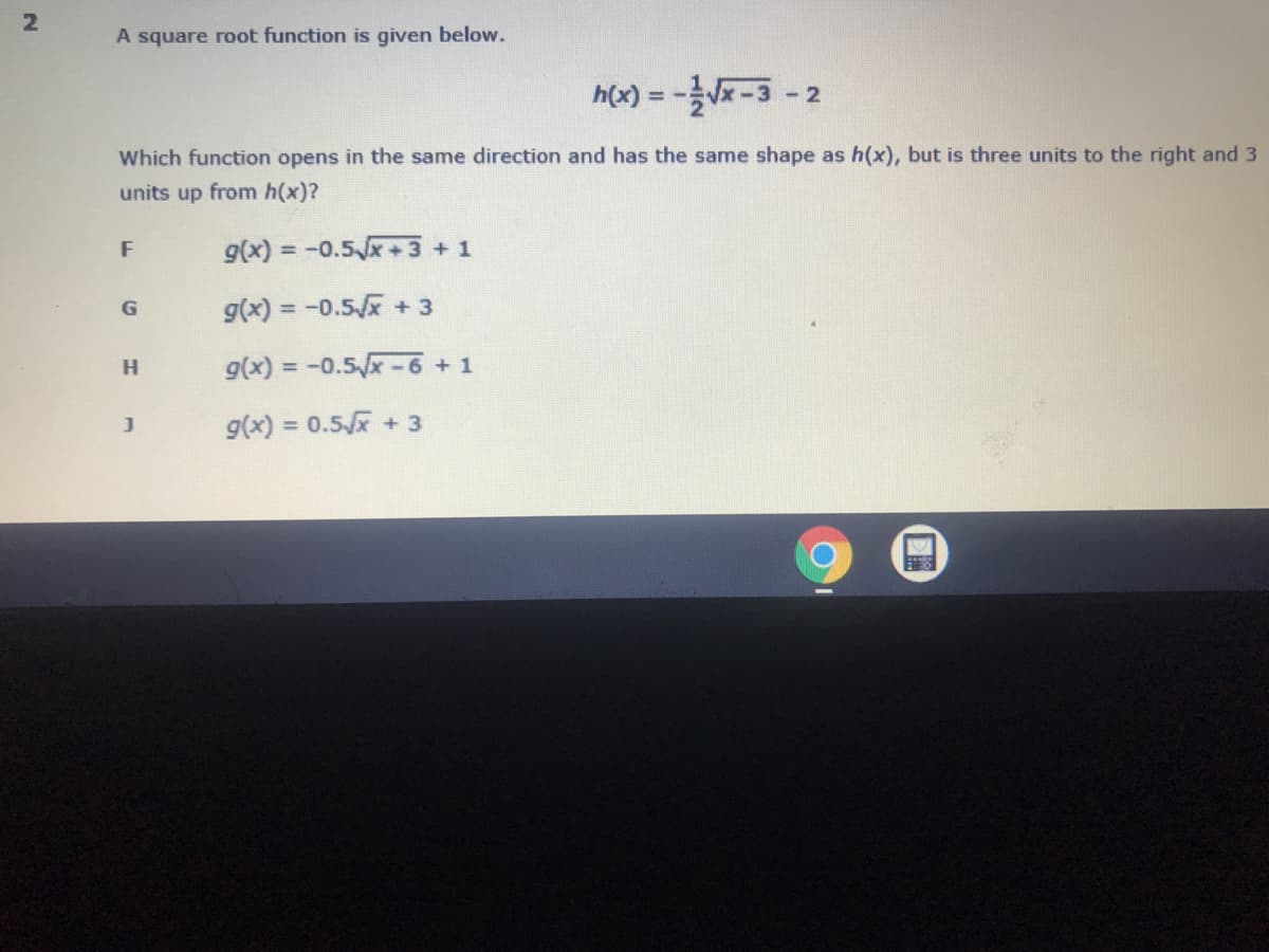 2
A square root function is given below.
h(x) = -Vx-3
- 2
Which function opens in the same direction and has the same shape as h(x), but is three units to the right and 3
units up from h(x)?
F
g(x) = -0.5x+3+1
g(x) = -0.5/x + 3
g(x) = -0.5x-6 + 1
g(x) = 0.5x + 3
