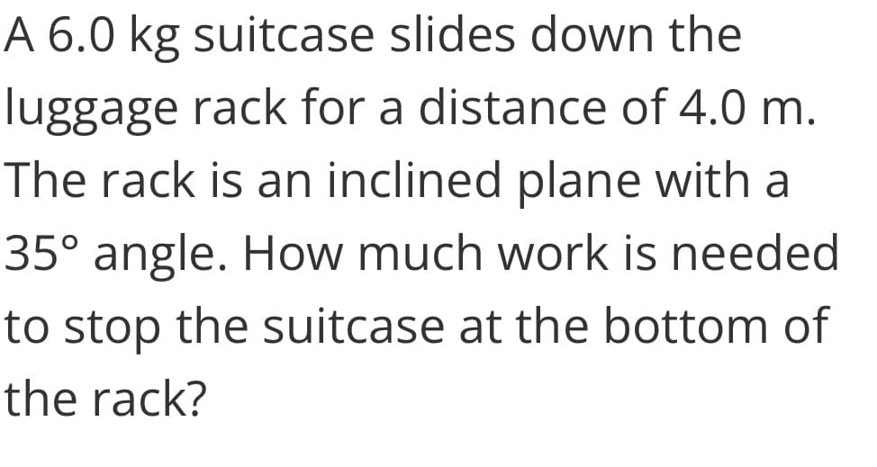 A 6.0 kg suitcase slides down the
luggage rack for a distance of 4.0 m.
The rack is an inclined plane with a
35° angle. How much work is needed
to stop the suitcase at the bottom of
the rack?
