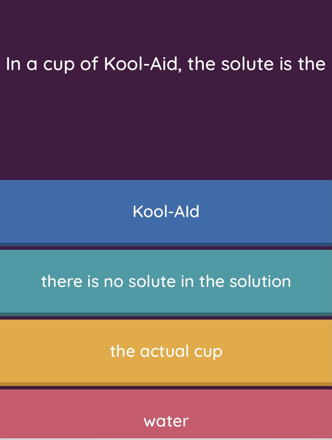 In a cup of Kool-Aid, the solute is the
Kool-Ald
there is no solute in the solution
the actual cup
water
