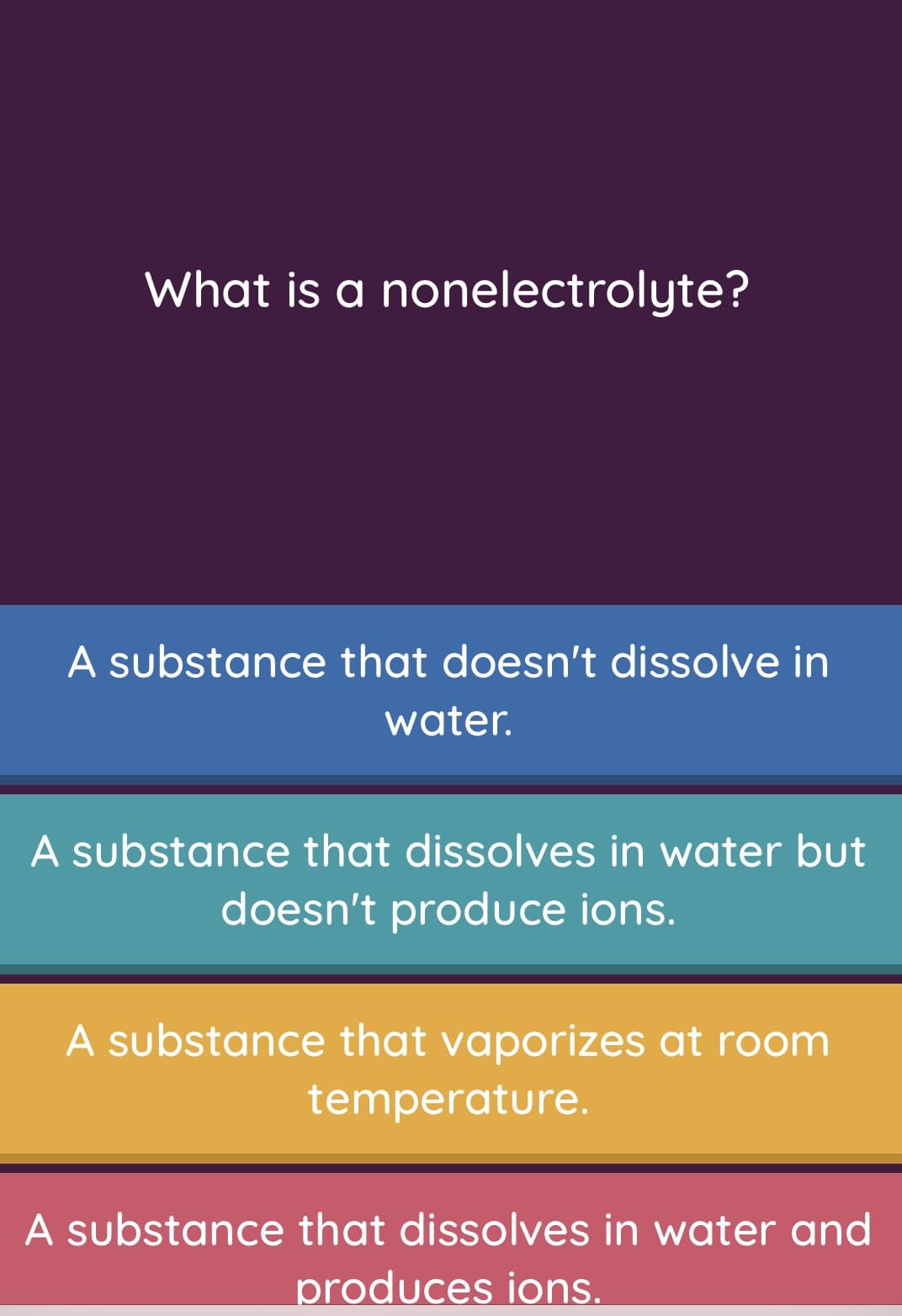 What is a nonelectrolyte?
A substance that doesn't dissolve in
water.
A substance that dissolves in water but
doesn't produce ions.
A substance that vaporizes at room
temperature.
A substance that dissolves in water and
produces ions.
