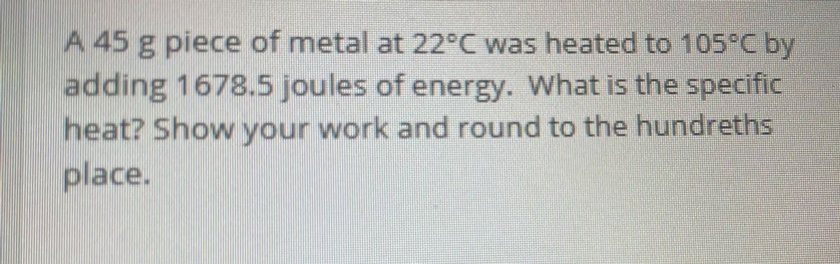 A 45 g piece of metal at 22°C was heated to 105C by
adding 1678.5 joules of energy. What is the specific
heat? Show your work and round to the hundreths
place.
