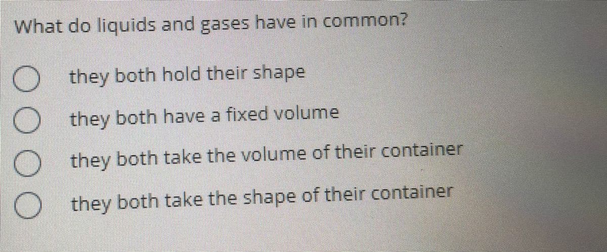 What do liquids and gases have in common?
they both hold their shape
they both have a fixed volume
they both take the volume of their container
O they both take the shape of their container
OOOO
