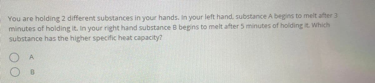 You are holding 2 different substances in your hands. In your left hand, substance A begins to melt after 3
minutes of holding it. In your right hand substance B begins to melt after 5 minutes of holding it. Which
substance has the higher specific heat capacity?
