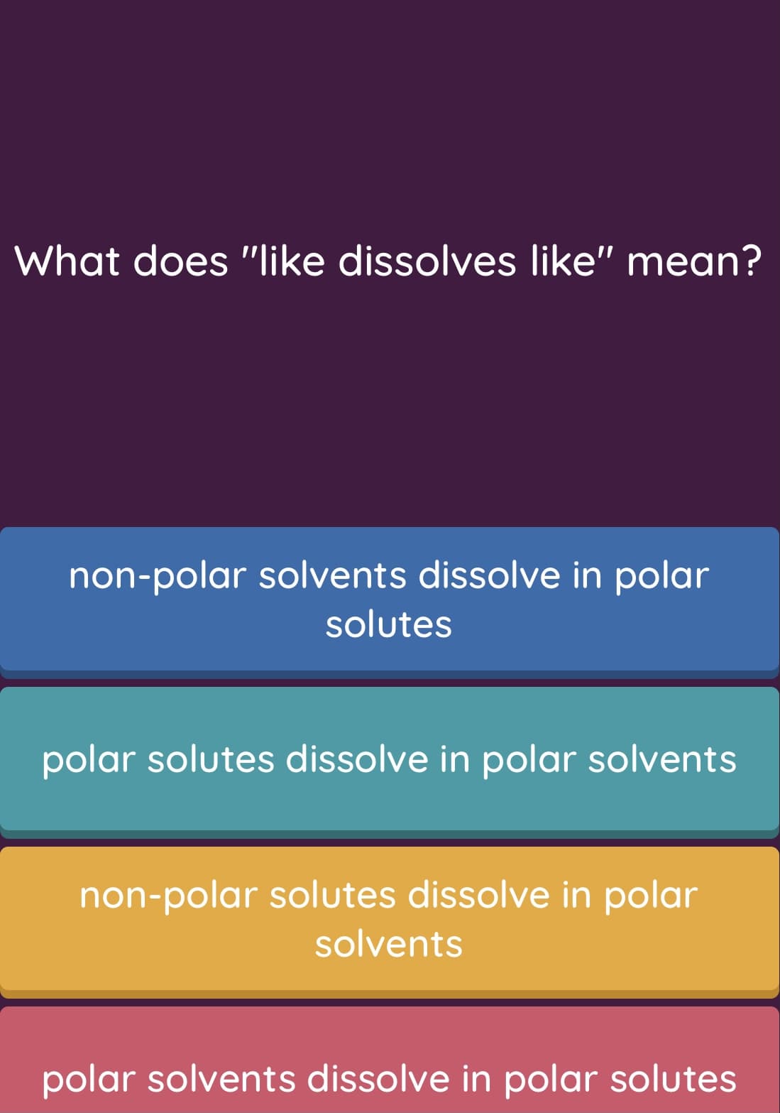What does "like dissolves like" mean?
non-polar solvents dissolve in polar
solutes
polar solutes dissolve in polar solvents
non-polar solutes dissolve in polar
solvents
polar solvents dissolve in polar solutes

