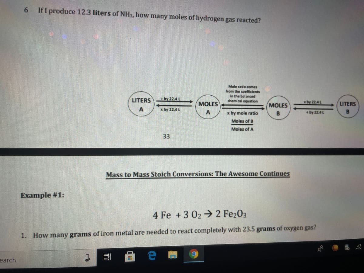 6.
If I produce 12.3 liters of NH3, how many moles of hydrogen gas reacted?
G#e哪。
Mole ratio comes
from the coefficients
in the balanced
chemical equattion
LITERS
aby 22.4L
MOLES
A
MOLES
LITERS
x by 22.4 L
/ x by mole ratio
B
by 22.4L
Moles of B
Moles of A
33
Mass to Mass Stoich Conversions: The Awesome Continues
Example #1:
4 Fe +3 02→ 2 Fe203
1. How many grams of iron metal are needed to react completely with 23.5 grams of oxygen gas?
earch
