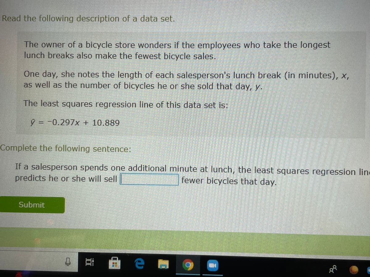 Read the following description of a data set.
The owner of a bicycle store wonders if the employees who take the longest
lunch breaks also make the fewest bicycle sales.
One day, she notes the length of each salesperson's lunch break (in minutes), x,
as well as the number of bicycles he or she sold that day, y.
The least squares regression line of this data set is:
ŷ = -0.297x + 10.889
Complete the following sentence:
If a salesperson spends one additional minute at lunch, the least squares regression line
predicts he or she will sell |
fewer bicycles that day.
Submit
е
